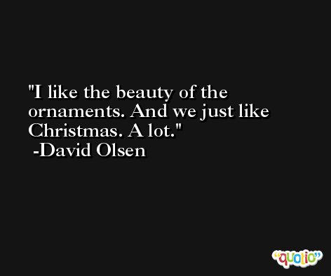 I like the beauty of the ornaments. And we just like Christmas. A lot. -David Olsen