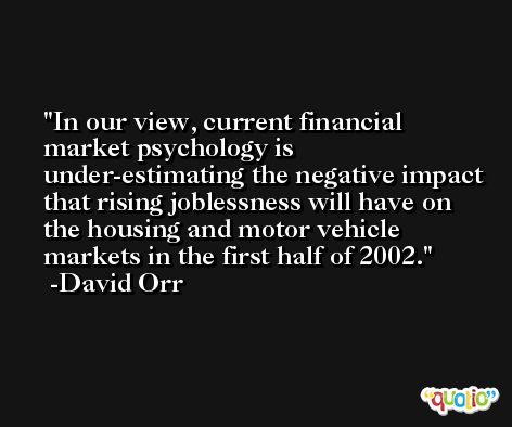 In our view, current financial market psychology is under-estimating the negative impact that rising joblessness will have on the housing and motor vehicle markets in the first half of 2002. -David Orr