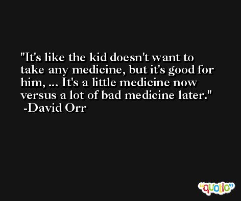 It's like the kid doesn't want to take any medicine, but it's good for him, ... It's a little medicine now versus a lot of bad medicine later. -David Orr