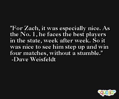 For Zach, it was especially nice. As the No. 1, he faces the best players in the state, week after week. So it was nice to see him step up and win four matches, without a stumble. -Dave Weisfeldt