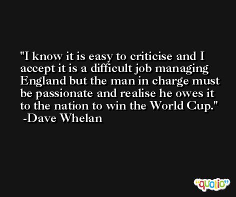 I know it is easy to criticise and I accept it is a difficult job managing England but the man in charge must be passionate and realise he owes it to the nation to win the World Cup. -Dave Whelan