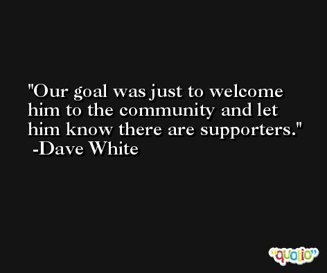 Our goal was just to welcome him to the community and let him know there are supporters. -Dave White