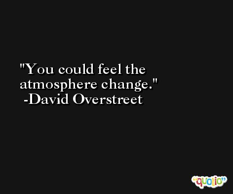You could feel the atmosphere change. -David Overstreet
