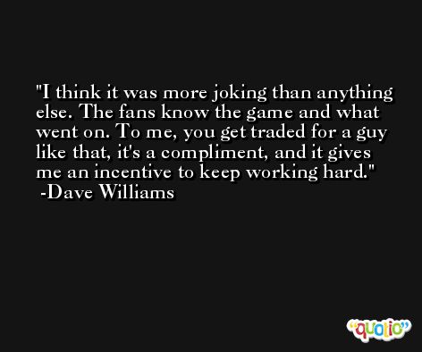 I think it was more joking than anything else. The fans know the game and what went on. To me, you get traded for a guy like that, it's a compliment, and it gives me an incentive to keep working hard. -Dave Williams