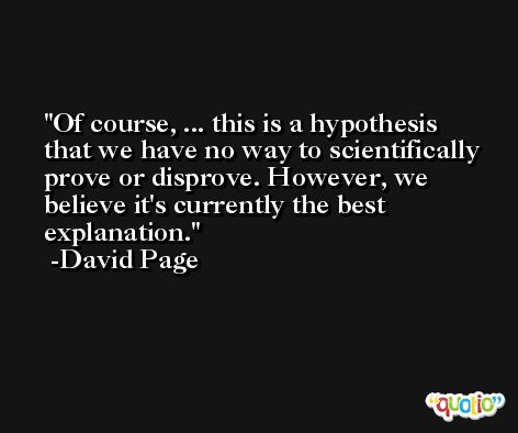 Of course, ... this is a hypothesis that we have no way to scientifically prove or disprove. However, we believe it's currently the best explanation. -David Page
