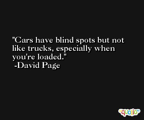 Cars have blind spots but not like trucks, especially when you're loaded. -David Page