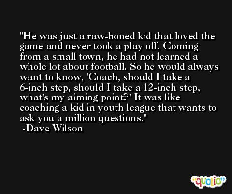 He was just a raw-boned kid that loved the game and never took a play off. Coming from a small town, he had not learned a whole lot about football. So he would always want to know, 'Coach, should I take a 6-inch step, should I take a 12-inch step, what's my aiming point?' It was like coaching a kid in youth league that wants to ask you a million questions. -Dave Wilson