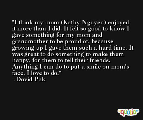 I think my mom (Kathy Nguyen) enjoyed it more than I did. It felt so good to know I gave something for my mom and grandmother to be proud of, because growing up I gave them such a hard time. It was great to do something to make them happy, for them to tell their friends. Anything I can do to put a smile on mom's face, I love to do. -David Pak