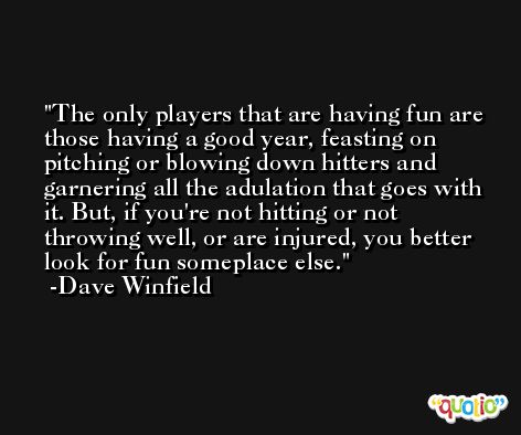 The only players that are having fun are those having a good year, feasting on pitching or blowing down hitters and garnering all the adulation that goes with it. But, if you're not hitting or not throwing well, or are injured, you better look for fun someplace else. -Dave Winfield