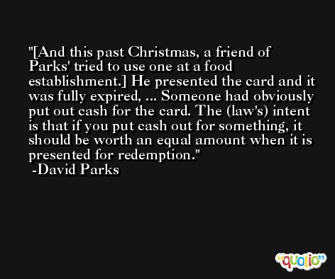 [And this past Christmas, a friend of Parks' tried to use one at a food establishment.] He presented the card and it was fully expired, ... Someone had obviously put out cash for the card. The (law's) intent is that if you put cash out for something, it should be worth an equal amount when it is presented for redemption. -David Parks