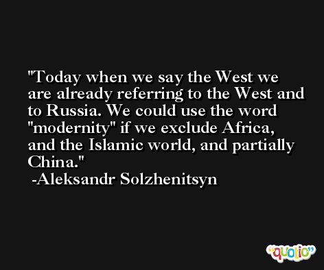 Today when we say the West we are already referring to the West and to Russia. We could use the word 'modernity' if we exclude Africa, and the Islamic world, and partially China. -Aleksandr Solzhenitsyn