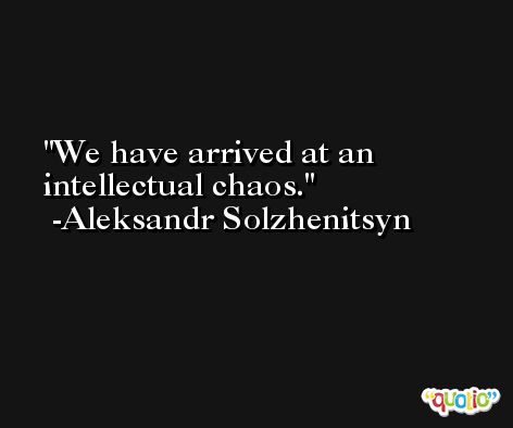 We have arrived at an intellectual chaos. -Aleksandr Solzhenitsyn