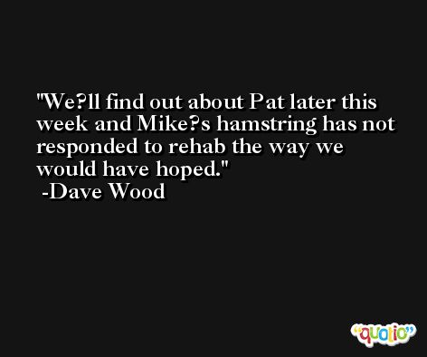 We?ll find out about Pat later this week and Mike?s hamstring has not responded to rehab the way we would have hoped. -Dave Wood