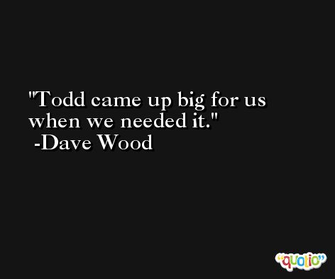 Todd came up big for us when we needed it. -Dave Wood