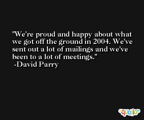 We're proud and happy about what we got off the ground in 2004. We've sent out a lot of mailings and we've been to a lot of meetings. -David Parry
