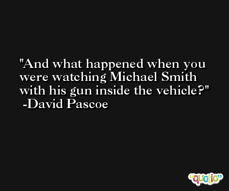 And what happened when you were watching Michael Smith with his gun inside the vehicle? -David Pascoe