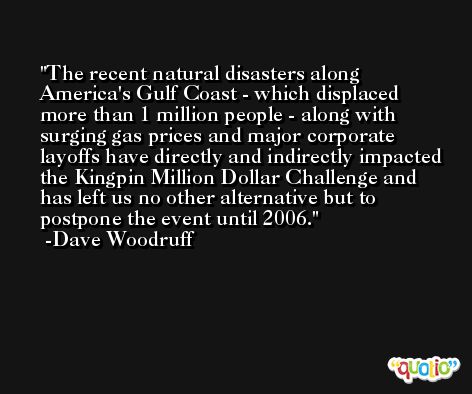 The recent natural disasters along America's Gulf Coast - which displaced more than 1 million people - along with surging gas prices and major corporate layoffs have directly and indirectly impacted the Kingpin Million Dollar Challenge and has left us no other alternative but to postpone the event until 2006. -Dave Woodruff