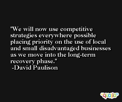 We will now use competitive strategies everywhere possible placing priority on the use of local and small disadvantaged businesses as we move into the long-term recovery phase. -David Paulison