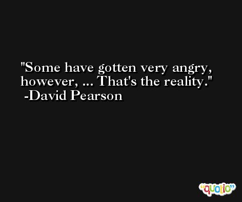 Some have gotten very angry, however, ... That's the reality. -David Pearson