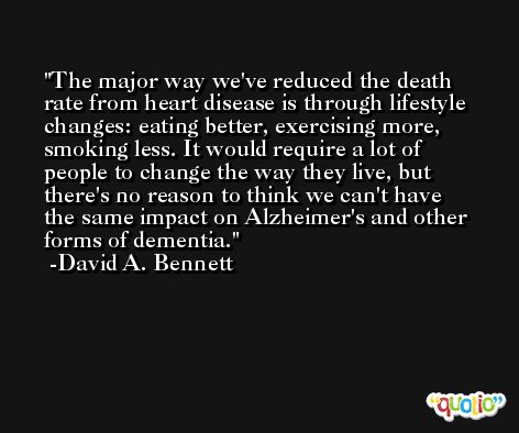 The major way we've reduced the death rate from heart disease is through lifestyle changes: eating better, exercising more, smoking less. It would require a lot of people to change the way they live, but there's no reason to think we can't have the same impact on Alzheimer's and other forms of dementia. -David A. Bennett