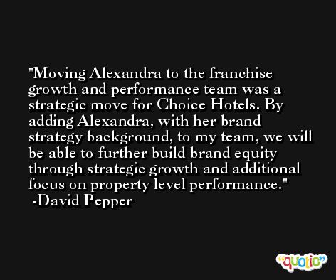 Moving Alexandra to the franchise growth and performance team was a strategic move for Choice Hotels. By adding Alexandra, with her brand strategy background, to my team, we will be able to further build brand equity through strategic growth and additional focus on property level performance. -David Pepper
