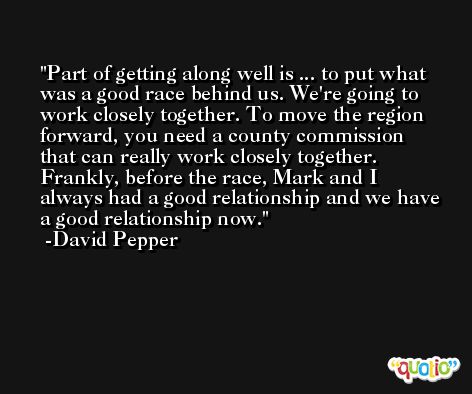 Part of getting along well is ... to put what was a good race behind us. We're going to work closely together. To move the region forward, you need a county commission that can really work closely together. Frankly, before the race, Mark and I always had a good relationship and we have a good relationship now. -David Pepper