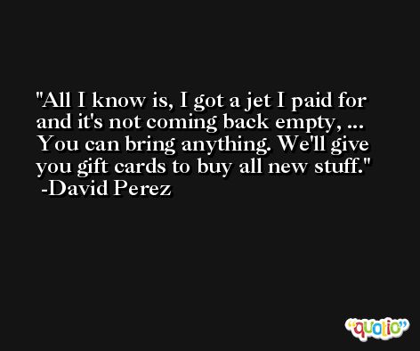 All I know is, I got a jet I paid for and it's not coming back empty, ... You can bring anything. We'll give you gift cards to buy all new stuff. -David Perez