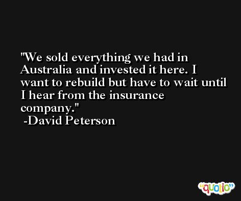 We sold everything we had in Australia and invested it here. I want to rebuild but have to wait until I hear from the insurance company. -David Peterson