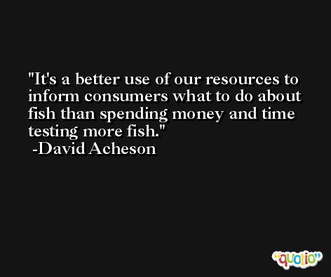 It's a better use of our resources to inform consumers what to do about fish than spending money and time testing more fish. -David Acheson