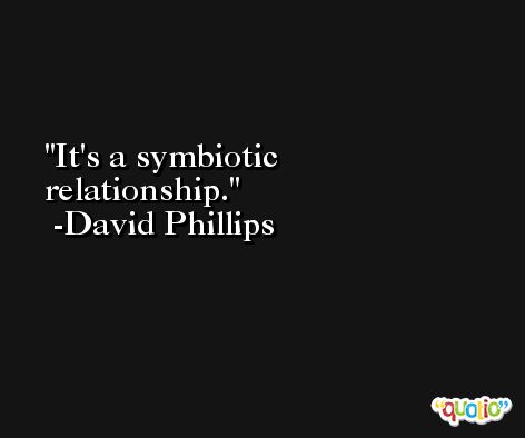 It's a symbiotic relationship. -David Phillips