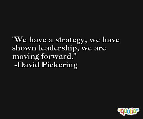 We have a strategy, we have shown leadership, we are moving forward. -David Pickering