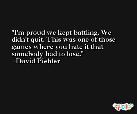 I'm proud we kept battling. We didn't quit. This was one of those games where you hate it that somebody had to lose. -David Piehler