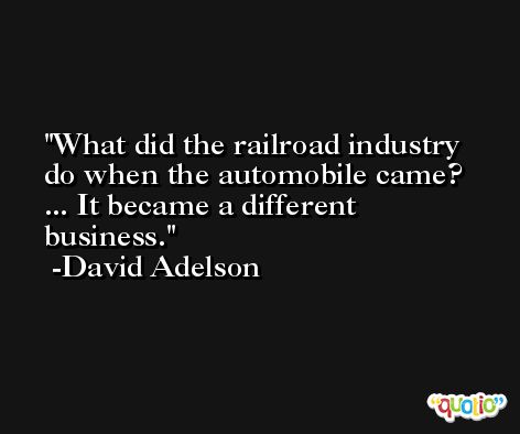 What did the railroad industry do when the automobile came? ... It became a different business. -David Adelson