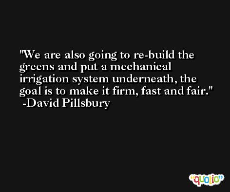 We are also going to re-build the greens and put a mechanical irrigation system underneath, the goal is to make it firm, fast and fair. -David Pillsbury