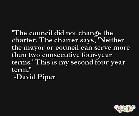The council did not change the charter. The charter says, 'Neither the mayor or council can serve more than two consecutive four-year terms.' This is my second four-year term. -David Piper