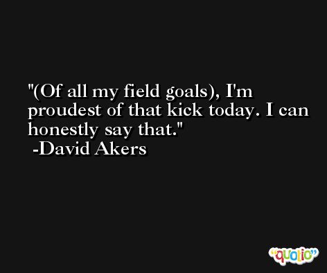 (Of all my field goals), I'm proudest of that kick today. I can honestly say that. -David Akers