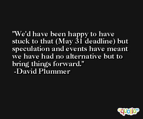 We'd have been happy to have stuck to that (May 31 deadline) but speculation and events have meant we have had no alternative but to bring things forward. -David Plummer
