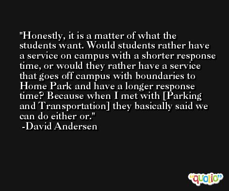 Honestly, it is a matter of what the students want. Would students rather have a service on campus with a shorter response time, or would they rather have a service that goes off campus with boundaries to Home Park and have a longer response time? Because when I met with [Parking and Transportation] they basically said we can do either or. -David Andersen