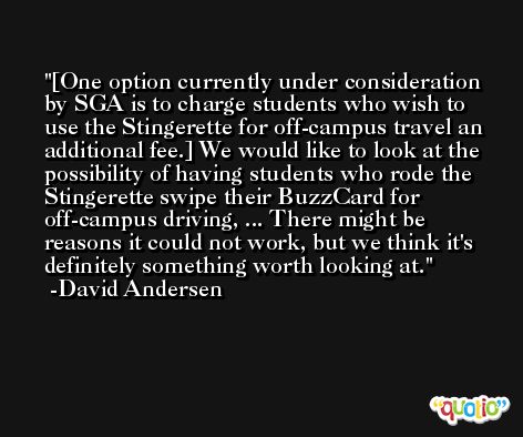 [One option currently under consideration by SGA is to charge students who wish to use the Stingerette for off-campus travel an additional fee.] We would like to look at the possibility of having students who rode the Stingerette swipe their BuzzCard for off-campus driving, ... There might be reasons it could not work, but we think it's definitely something worth looking at. -David Andersen
