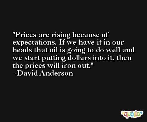 Prices are rising because of expectations. If we have it in our heads that oil is going to do well and we start putting dollars into it, then the prices will iron out. -David Anderson