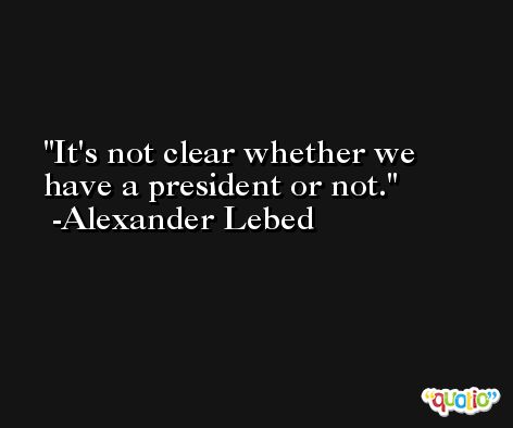 It's not clear whether we have a president or not. -Alexander Lebed