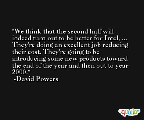 We think that the second half will indeed turn out to be better for Intel, ... They're doing an excellent job reducing their cost. They're going to be introducing some new products toward the end of the year and then out to year 2000. -David Powers