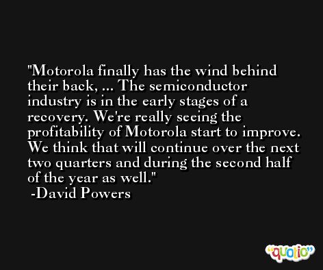 Motorola finally has the wind behind their back, ... The semiconductor industry is in the early stages of a recovery. We're really seeing the profitability of Motorola start to improve. We think that will continue over the next two quarters and during the second half of the year as well. -David Powers