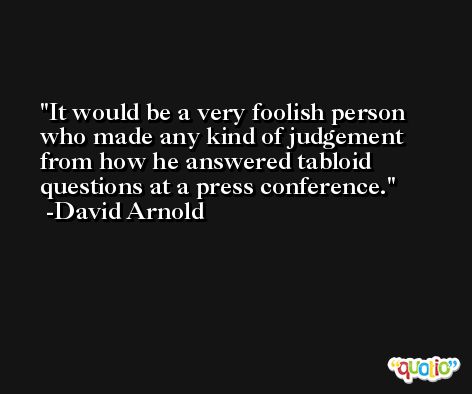 It would be a very foolish person who made any kind of judgement from how he answered tabloid questions at a press conference. -David Arnold