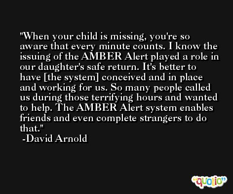 When your child is missing, you're so aware that every minute counts. I know the issuing of the AMBER Alert played a role in our daughter's safe return. It's better to have [the system] conceived and in place and working for us. So many people called us during those terrifying hours and wanted to help. The AMBER Alert system enables friends and even complete strangers to do that. -David Arnold