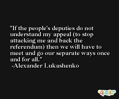 If the people's deputies do not understand my appeal (to stop attacking me and back the referendum) then we will have to meet and go our separate ways once and for all. -Alexander Lukashenko