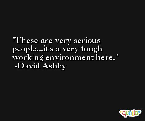 These are very serious people...it's a very tough working environment here. -David Ashby