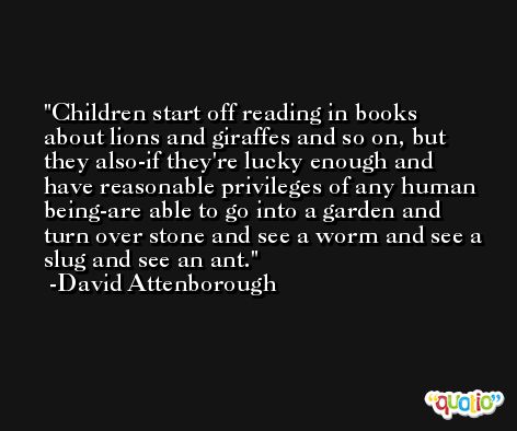 Children start off reading in books about lions and giraffes and so on, but they also-if they're lucky enough and have reasonable privileges of any human being-are able to go into a garden and turn over stone and see a worm and see a slug and see an ant.  -David Attenborough