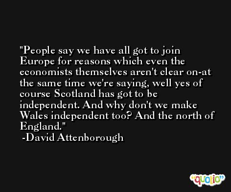 People say we have all got to join Europe for reasons which even the economists themselves aren't clear on-at the same time we're saying, well yes of course Scotland has got to be independent. And why don't we make Wales independent too? And the north of England. -David Attenborough