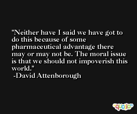 Neither have I said we have got to do this because of some pharmaceutical advantage there may or may not be. The moral issue is that we should not impoverish this world. -David Attenborough